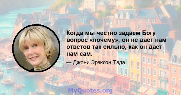 Когда мы честно задаем Богу вопрос «почему», он не дает нам ответов так сильно, как он дает нам сам.