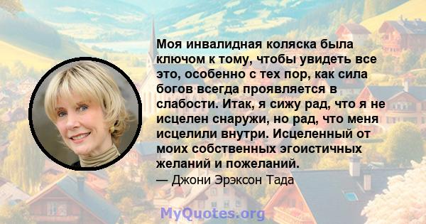 Моя инвалидная коляска была ключом к тому, чтобы увидеть все это, особенно с тех пор, как сила богов всегда проявляется в слабости. Итак, я сижу рад, что я не исцелен снаружи, но рад, что меня исцелили внутри.