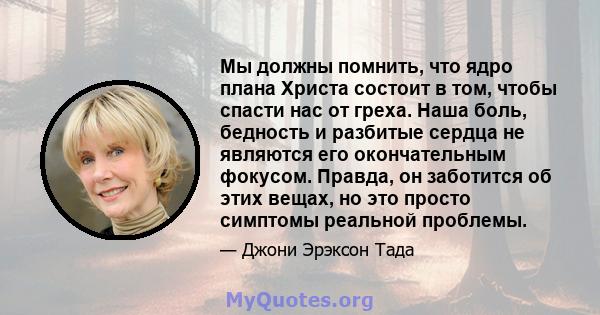 Мы должны помнить, что ядро ​​плана Христа состоит в том, чтобы спасти нас от греха. Наша боль, бедность и разбитые сердца не являются его окончательным фокусом. Правда, он заботится об этих вещах, но это просто