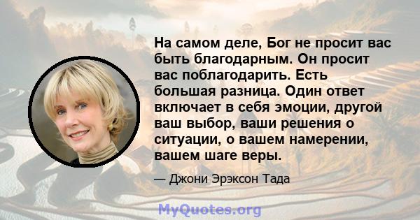 На самом деле, Бог не просит вас быть благодарным. Он просит вас поблагодарить. Есть большая разница. Один ответ включает в себя эмоции, другой ваш выбор, ваши решения о ситуации, о вашем намерении, вашем шаге веры.