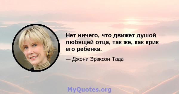 Нет ничего, что движет душой любящей отца, так же, как крик его ребенка.