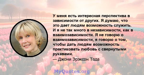 У меня есть интересная перспектива в зависимости от других. Я думаю, что это дает людям возможность служить. И я не так много в независимости, как в взаимозависимости. Я не говорю о взаимозависимости, я говорю о том,