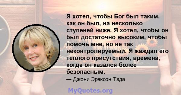 Я хотел, чтобы Бог был таким, как он был, на несколько ступеней ниже. Я хотел, чтобы он был достаточно высоким, чтобы помочь мне, но не так неконтролируемый. Я жаждал его теплого присутствия, времена, когда он казался