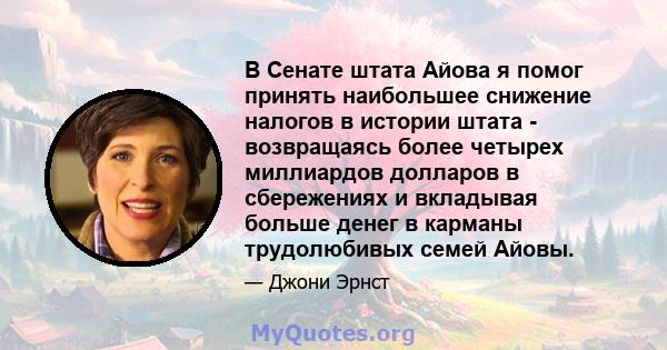 В Сенате штата Айова я помог принять наибольшее снижение налогов в истории штата - возвращаясь более четырех миллиардов долларов в сбережениях и вкладывая больше денег в карманы трудолюбивых семей Айовы.