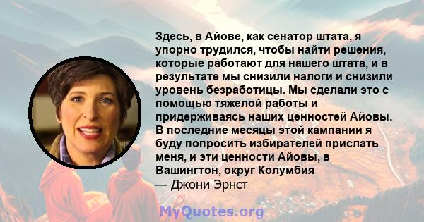 Здесь, в Айове, как сенатор штата, я упорно трудился, чтобы найти решения, которые работают для нашего штата, и в результате мы снизили налоги и снизили уровень безработицы. Мы сделали это с помощью тяжелой работы и