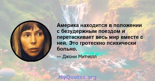 Америка находится в положении с безудержным поездом и перетаскивает весь мир вместе с ней. Это гротескно психически больно.