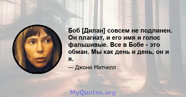 Боб [Дилан] совсем не подлинен. Он плагиат, и его имя и голос фальшивые. Все в Бобе - это обман. Мы как день и день, он и я.