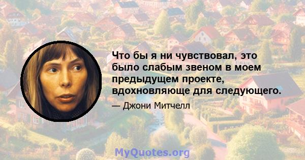 Что бы я ни чувствовал, это было слабым звеном в моем предыдущем проекте, вдохновляюще для следующего.