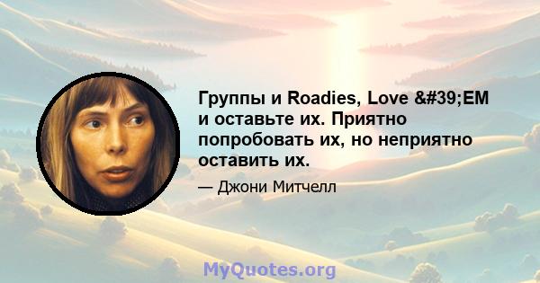 Группы и Roadies, Love 'EM и оставьте их. Приятно попробовать их, но неприятно оставить их.