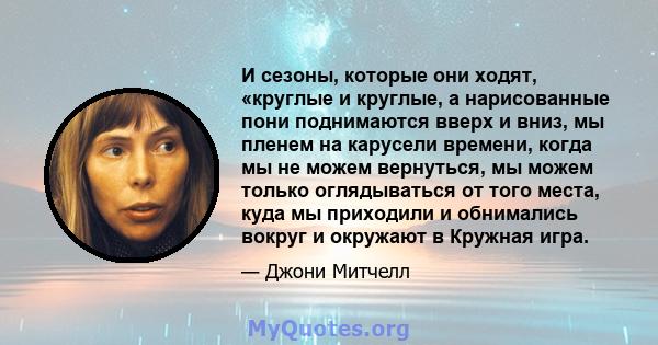 И сезоны, которые они ходят, «круглые и круглые, а нарисованные пони поднимаются вверх и вниз, мы пленем на карусели времени, когда мы не можем вернуться, мы можем только оглядываться от того места, куда мы приходили и