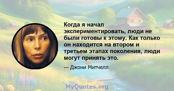 Когда я начал экспериментировать, люди не были готовы к этому. Как только он находится на втором и третьем этапах поколения, люди могут принять это.