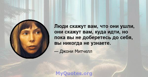 Люди скажут вам, что они ушли, они скажут вам, куда идти, но пока вы не доберетесь до себя, вы никогда не узнаете.