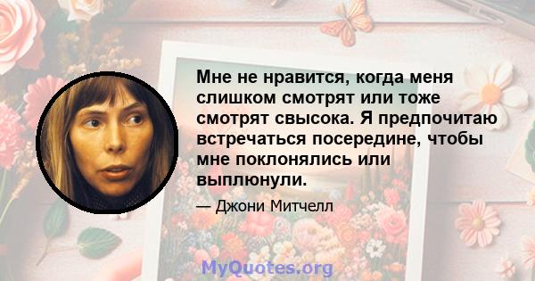 Мне не нравится, когда меня слишком смотрят или тоже смотрят свысока. Я предпочитаю встречаться посередине, чтобы мне поклонялись или выплюнули.