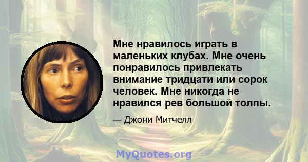 Мне нравилось играть в маленьких клубах. Мне очень понравилось привлекать внимание тридцати или сорок человек. Мне никогда не нравился рев большой толпы.