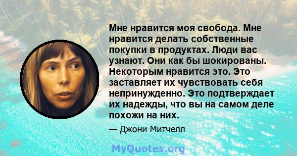 Мне нравится моя свобода. Мне нравится делать собственные покупки в продуктах. Люди вас узнают. Они как бы шокированы. Некоторым нравится это. Это заставляет их чувствовать себя непринужденно. Это подтверждает их