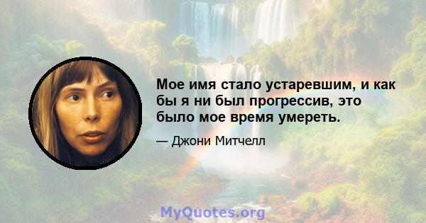 Мое имя стало устаревшим, и как бы я ни был прогрессив, это было мое время умереть.