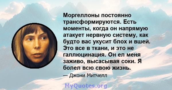 Моргеллоны постоянно трансформируются. Есть моменты, когда он напрямую атакует нервную систему, как будто вас укусит блох и вшей. Это все в ткани, и это не галлюцинация. Он ел меня заживо, высасывая соки. Я болел всю