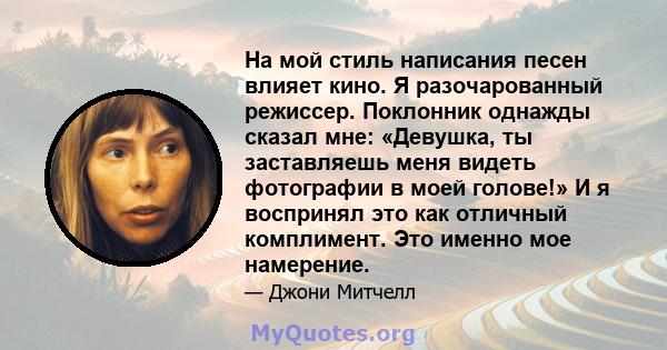 На мой стиль написания песен влияет кино. Я разочарованный режиссер. Поклонник однажды сказал мне: «Девушка, ты заставляешь меня видеть фотографии в моей голове!» И я воспринял это как отличный комплимент. Это именно