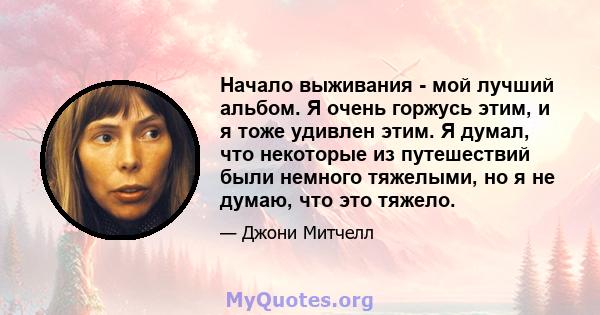 Начало выживания - мой лучший альбом. Я очень горжусь этим, и я тоже удивлен этим. Я думал, что некоторые из путешествий были немного тяжелыми, но я не думаю, что это тяжело.