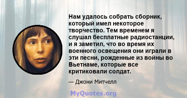 Нам удалось собрать сборник, который имел некоторое творчество. Тем временем я слушал бесплатные радиостанции, и я заметил, что во время их военного освещения они играли в эти песни, рожденные из войны во Вьетнаме,