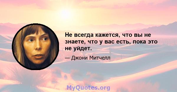 Не всегда кажется, что вы не знаете, что у вас есть, пока это не уйдет.