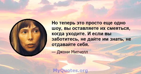 Но теперь это просто еще одно шоу, вы оставляете их смеяться, когда уходите. И если вы заботитесь, не дайте им знать, не отдавайте себя.