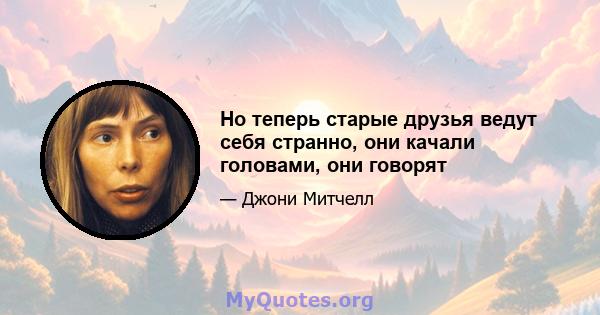 Но теперь старые друзья ведут себя странно, они качали головами, они говорят