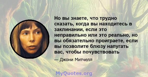 Но вы знаете, что трудно сказать, когда вы находитесь в заклинании, если это неправильно или это реально, но вы обязательно проиграете, если вы позволите блюзу напугать вас, чтобы почувствовать