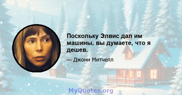 Поскольку Элвис дал им машины, вы думаете, что я дешев.