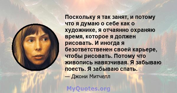 Поскольку я так занят, и потому что я думаю о себе как о художнике, я отчаянно охраняю время, которое я должен рисовать. И иногда я безответственен своей карьере, чтобы рисовать. Потому что живопись навязчивая. Я