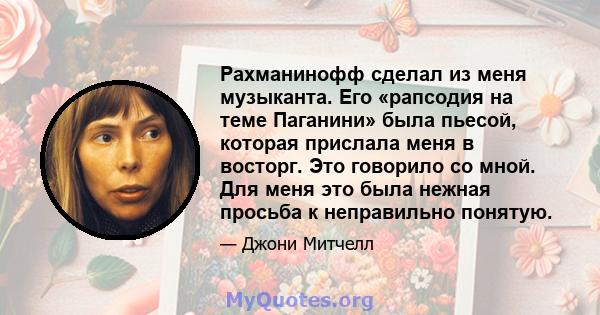 Рахманинофф сделал из меня музыканта. Его «рапсодия на теме Паганини» была пьесой, которая прислала меня в восторг. Это говорило со мной. Для меня это была нежная просьба к неправильно понятую.