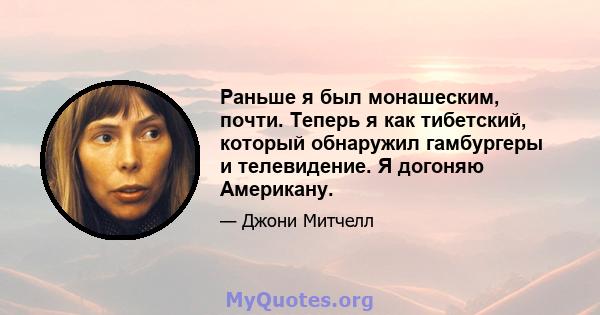 Раньше я был монашеским, почти. Теперь я как тибетский, который обнаружил гамбургеры и телевидение. Я догоняю Американу.