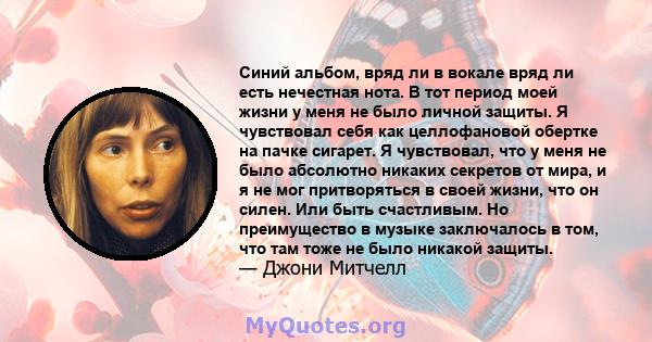 Синий альбом, вряд ли в вокале вряд ли есть нечестная нота. В тот период моей жизни у меня не было личной защиты. Я чувствовал себя как целлофановой обертке на пачке сигарет. Я чувствовал, что у меня не было абсолютно