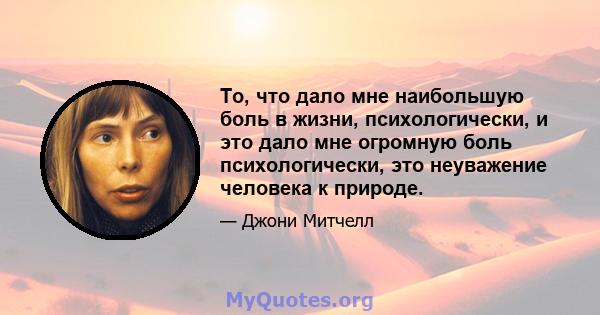 То, что дало мне наибольшую боль в жизни, психологически, и это дало мне огромную боль психологически, это неуважение человека к природе.