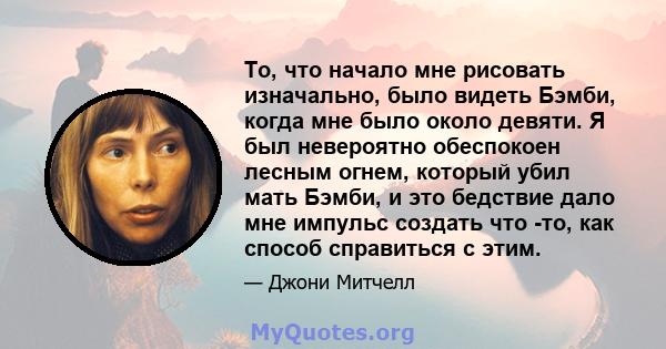 То, что начало мне рисовать изначально, было видеть Бэмби, когда мне было около девяти. Я был невероятно обеспокоен лесным огнем, который убил мать Бэмби, и это бедствие дало мне импульс создать что -то, как способ