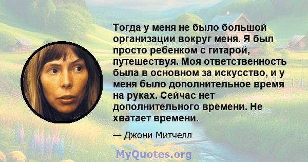 Тогда у меня не было большой организации вокруг меня. Я был просто ребенком с гитарой, путешествуя. Моя ответственность была в основном за искусство, и у меня было дополнительное время на руках. Сейчас нет