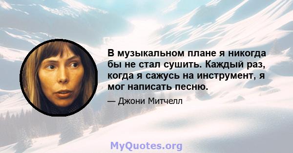 В музыкальном плане я никогда бы не стал сушить. Каждый раз, когда я сажусь на инструмент, я мог написать песню.