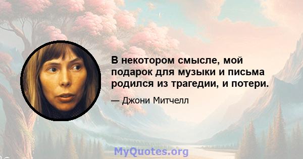 В некотором смысле, мой подарок для музыки и письма родился из трагедии, и потери.