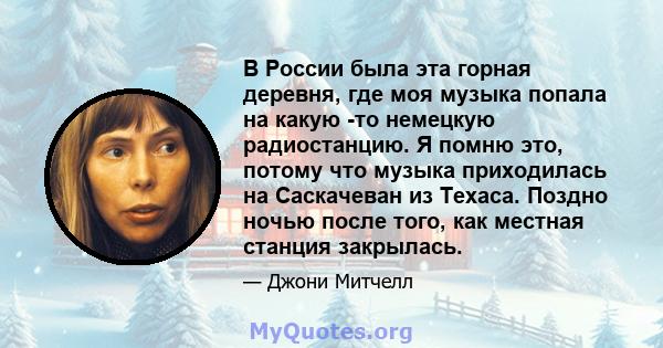 В России была эта горная деревня, где моя музыка попала на какую -то немецкую радиостанцию. Я помню это, потому что музыка приходилась на Саскачеван из Техаса. Поздно ночью после того, как местная станция закрылась.