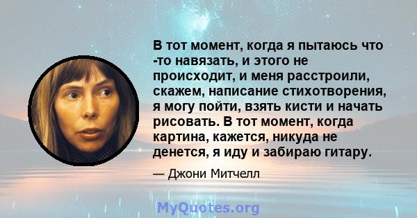 В тот момент, когда я пытаюсь что -то навязать, и этого не происходит, и меня расстроили, скажем, написание стихотворения, я могу пойти, взять кисти и начать рисовать. В тот момент, когда картина, кажется, никуда не