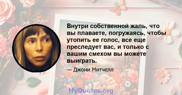 Внутри собственной жаль, что вы плаваете, погружаясь, чтобы утопить ее голос, все еще преследует вас, и только с вашим смехом вы можете выиграть.