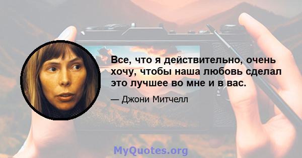 Все, что я действительно, очень хочу, чтобы наша любовь сделал это лучшее во мне и в вас.