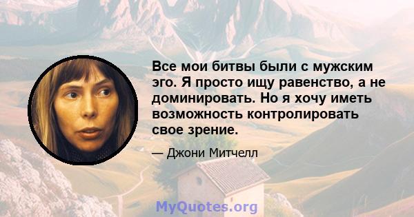 Все мои битвы были с мужским эго. Я просто ищу равенство, а не доминировать. Но я хочу иметь возможность контролировать свое зрение.