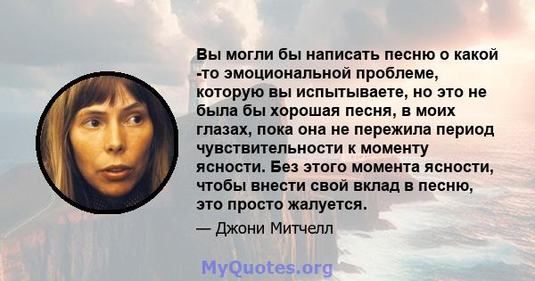 Вы могли бы написать песню о какой -то эмоциональной проблеме, которую вы испытываете, но это не была бы хорошая песня, в моих глазах, пока она не пережила период чувствительности к моменту ясности. Без этого момента