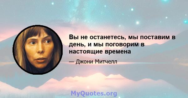 Вы не останетесь, мы поставим в день, и мы поговорим в настоящие времена