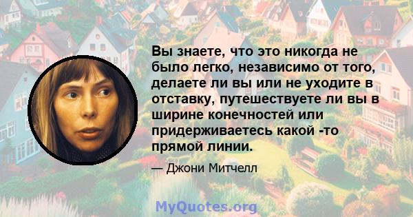 Вы знаете, что это никогда не было легко, независимо от того, делаете ли вы или не уходите в отставку, путешествуете ли вы в ширине конечностей или придерживаетесь какой -то прямой линии.