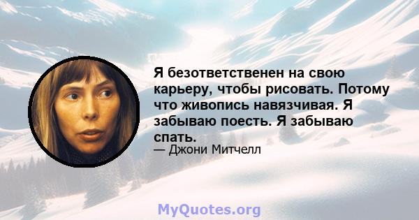 Я безответственен на свою карьеру, чтобы рисовать. Потому что живопись навязчивая. Я забываю поесть. Я забываю спать.