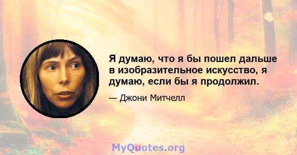 Я думаю, что я бы пошел дальше в изобразительное искусство, я думаю, если бы я продолжил.