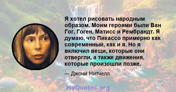 Я хотел рисовать народным образом. Моим героями были Ван Гог, Гоген, Матисс и Рембрандт. Я думаю, что Пикассо примерно как современный, как и я. Но я включил вещи, которые они отвергли, а также движения, которые