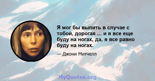 Я мог бы выпить в случае с тобой, дорогая ... и я все еще буду на ногах, да, я все равно буду на ногах.